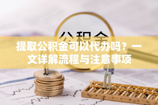白山提取公积金可以代办吗？一文详解流程与注意事项