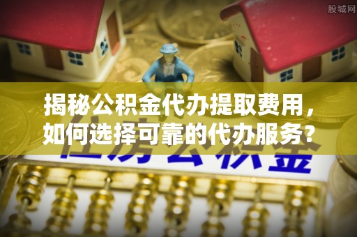 白山揭秘公积金代办提取费用，如何选择可靠的代办服务？