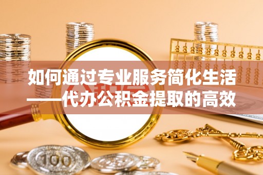 白山如何通过专业服务简化生活——代办公积金提取的高效选择