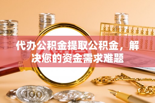 白山代办公积金提取公积金，解决您的资金需求难题