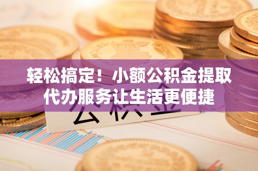 白山轻松搞定！小额公积金提取代办服务让生活更便捷