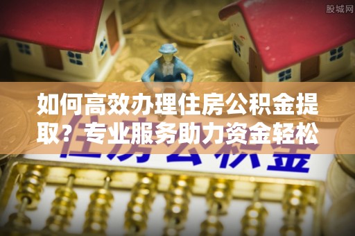 白山如何高效办理住房公积金提取？专业服务助力资金轻松到账