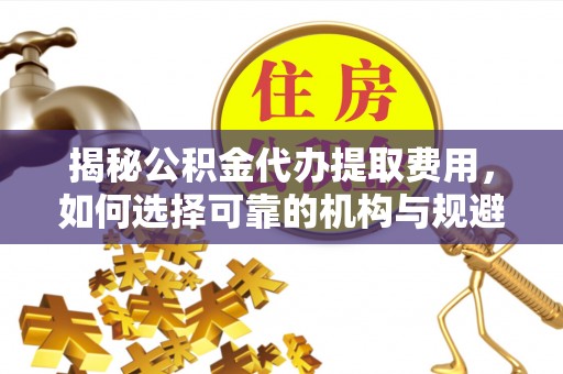 白山揭秘公积金代办提取费用，如何选择可靠的机构与规避潜在风险