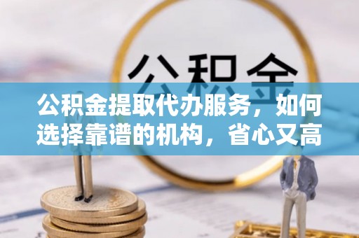 白山公积金提取代办服务，如何选择靠谱的机构，省心又高效