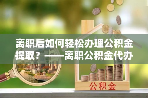 白山离职后如何轻松办理公积金提取？——离职公积金代办提取服务详解