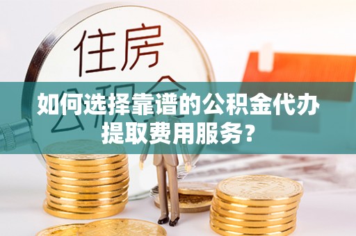 白山如何选择靠谱的公积金代办提取费用服务？