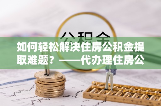 白山如何轻松解决住房公积金提取难题？——代办理住房公积金提取服务解析