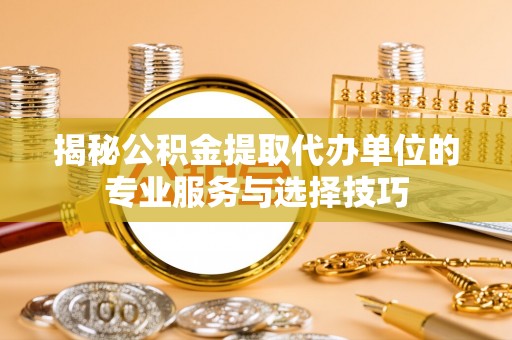 白山揭秘公积金提取代办单位的专业服务与选择技巧