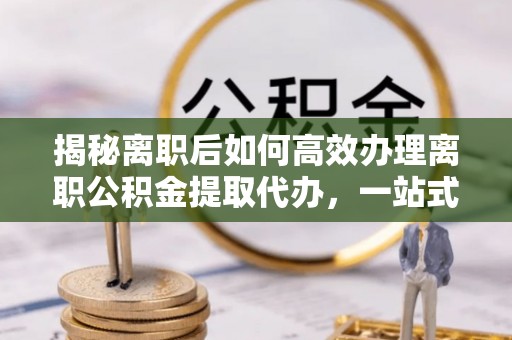 白山揭秘离职后如何高效办理离职公积金提取代办，一站式服务全解析