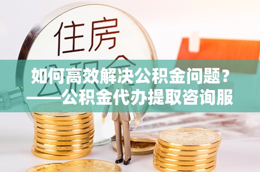 白山如何高效解决公积金问题？——公积金代办提取咨询服务指南
