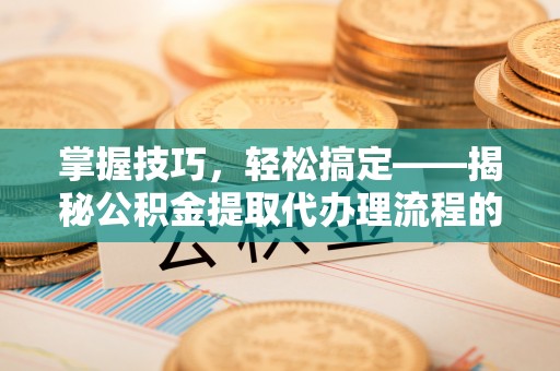 白山掌握技巧，轻松搞定——揭秘公积金提取代办理流程的关键步骤