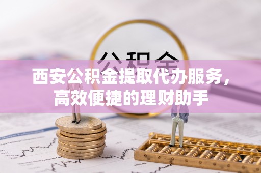 白山西安公积金提取代办服务，高效便捷的理财助手