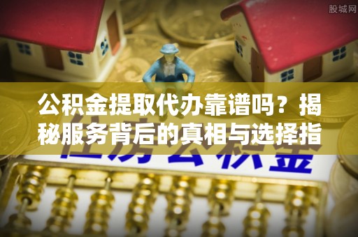 白山公积金提取代办靠谱吗？揭秘服务背后的真相与选择指南
