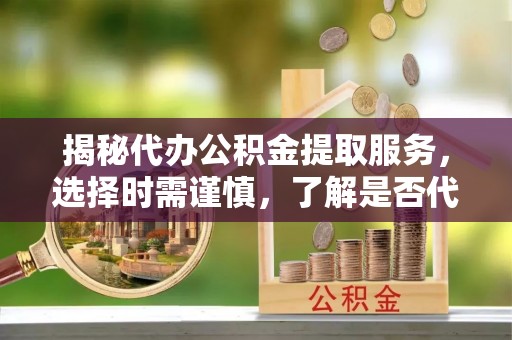 白山揭秘代办公积金提取服务，选择时需谨慎，了解是否代办公积金提取可靠吗？