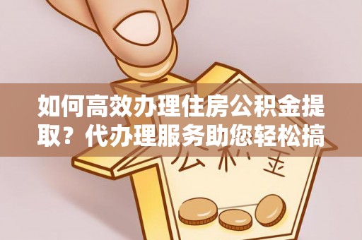 白山如何高效办理住房公积金提取？代办理服务助您轻松搞定