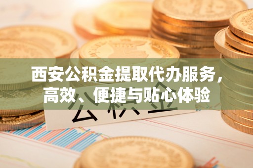 白山西安公积金提取代办服务，高效、便捷与贴心体验
