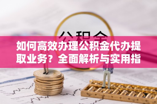 白山如何高效办理公积金代办提取业务？全面解析与实用指南