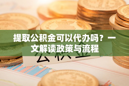 白山提取公积金可以代办吗？一文解读政策与流程