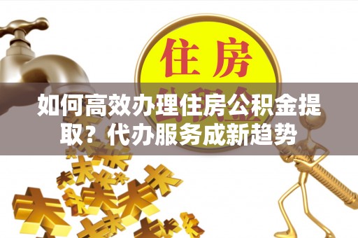 白山如何高效办理住房公积金提取？代办服务成新趋势