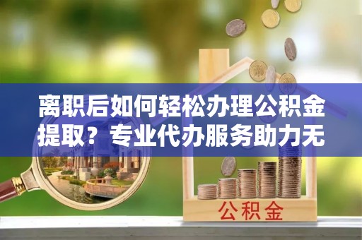 白山离职后如何轻松办理公积金提取？专业代办服务助力无忧