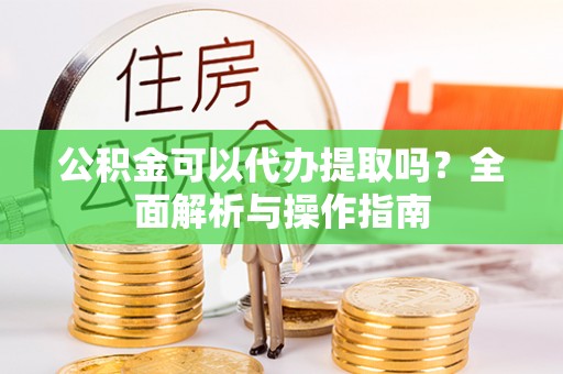 白山公积金可以代办提取吗？全面解析与操作指南