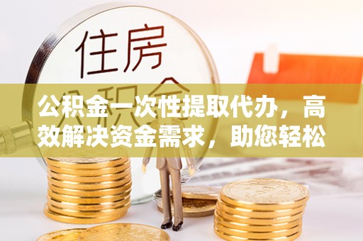 白山公积金一次性提取代办，高效解决资金需求，助您轻松应对生活难题