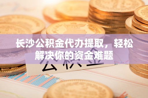 白山长沙公积金代办提取，轻松解决你的资金难题