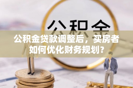 白山公积金贷款调整后，买房者如何优化财务规划？