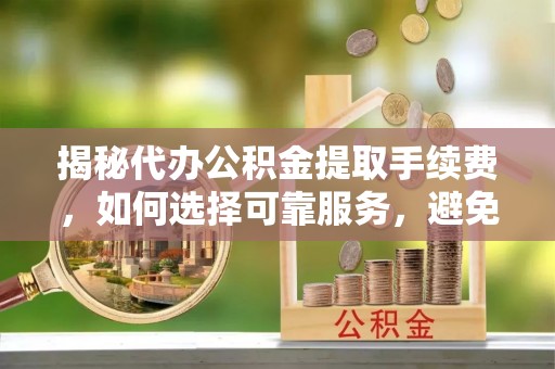 白山揭秘代办公积金提取手续费，如何选择可靠服务，避免隐形陷阱