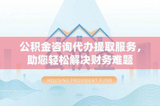 白山公积金咨询代办提取服务，助您轻松解决财务难题