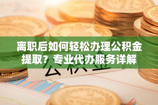 白山离职后如何轻松办理公积金提取？专业代办服务详解