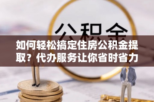 白山如何轻松搞定住房公积金提取？代办服务让你省时省力