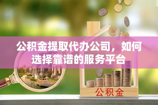 白山公积金提取代办公司，如何选择靠谱的服务平台