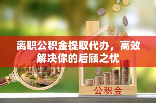 白山离职公积金提取代办，高效解决你的后顾之忧