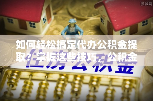 白山如何轻松搞定代办公积金提取？掌握这些技巧，公积金到手不是梦！
