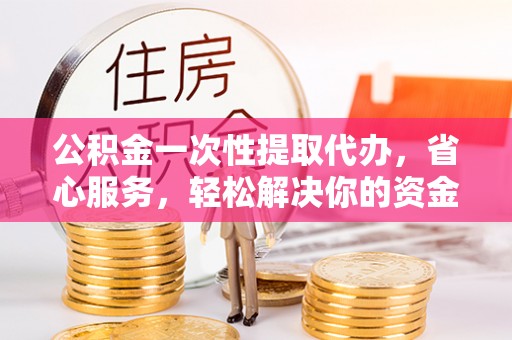 白山公积金一次性提取代办，省心服务，轻松解决你的资金需求