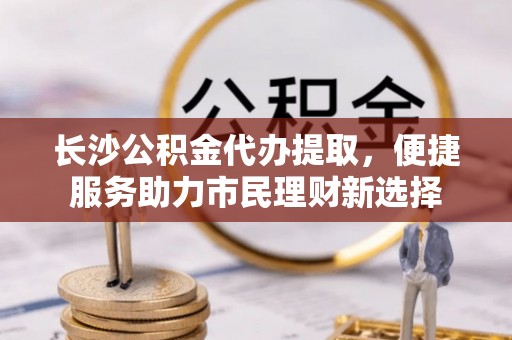 白山长沙公积金代办提取，便捷服务助力市民理财新选择