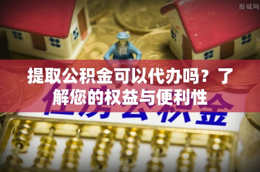 白山提取公积金可以代办吗？了解您的权益与便利性