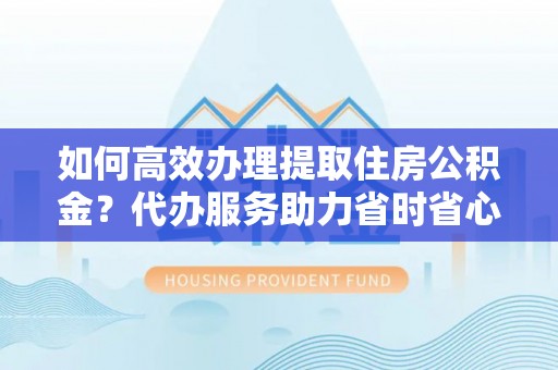 白山如何高效办理提取住房公积金？代办服务助力省时省心