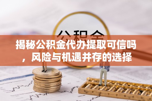 白山揭秘公积金代办提取可信吗，风险与机遇并存的选择