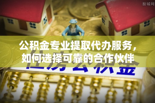 白山公积金专业提取代办服务，如何选择可靠的合作伙伴
