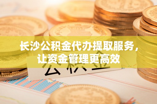 白山长沙公积金代办提取服务，让资金管理更高效