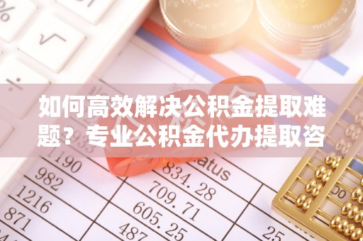 白山如何高效解决公积金提取难题？专业公积金代办提取咨询服务来助力