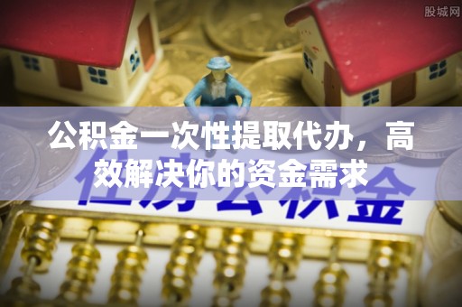 白山公积金一次性提取代办，高效解决你的资金需求