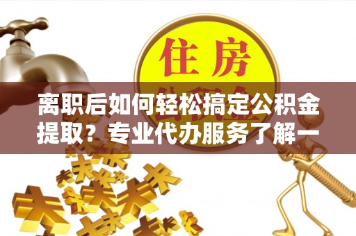 白山离职后如何轻松搞定公积金提取？专业代办服务了解一下