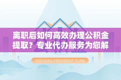 白山离职后如何高效办理公积金提取？专业代办服务为您解忧