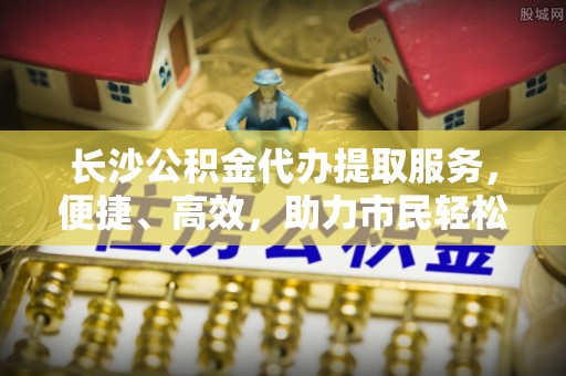 白山长沙公积金代办提取服务，便捷、高效，助力市民轻松管理资金