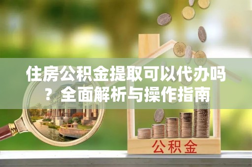 白山住房公积金提取可以代办吗？全面解析与操作指南