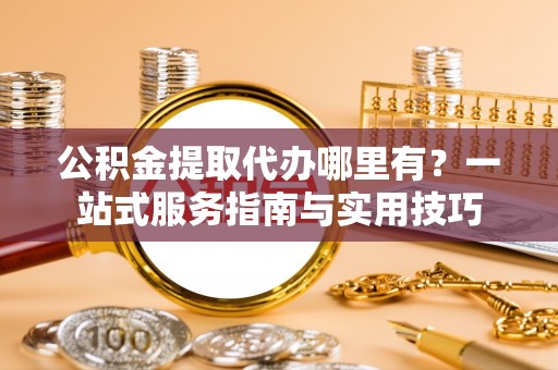 白山公积金提取代办哪里有？一站式服务指南与实用技巧