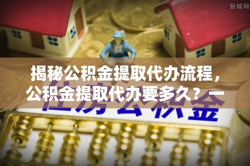 白山揭秘公积金提取代办流程，公积金提取代办要多久？一站式指南为你解答